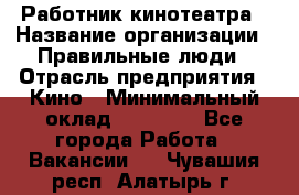 Работник кинотеатра › Название организации ­ Правильные люди › Отрасль предприятия ­ Кино › Минимальный оклад ­ 20 000 - Все города Работа » Вакансии   . Чувашия респ.,Алатырь г.